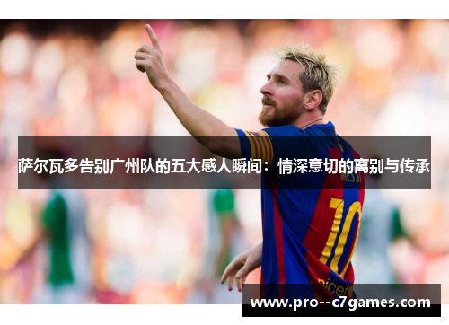 萨尔瓦多告别广州队的五大感人瞬间：情深意切的离别与传承