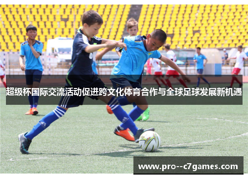 超级杯国际交流活动促进跨文化体育合作与全球足球发展新机遇 超级杯国际交流活动促进跨文化体育合作与全球足球发展新机遇